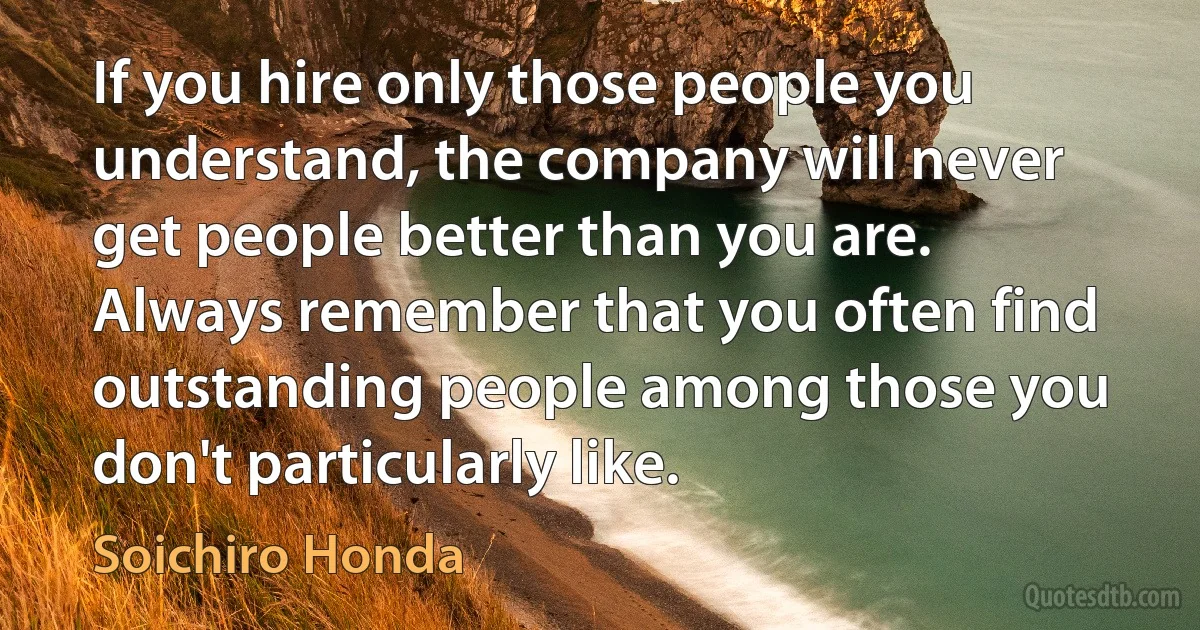 If you hire only those people you understand, the company will never get people better than you are. Always remember that you often find outstanding people among those you don't particularly like. (Soichiro Honda)