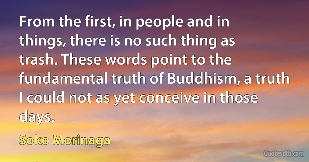 From the first, in people and in things, there is no such thing as trash. These words point to the fundamental truth of Buddhism, a truth I could not as yet conceive in those days. (Soko Morinaga)