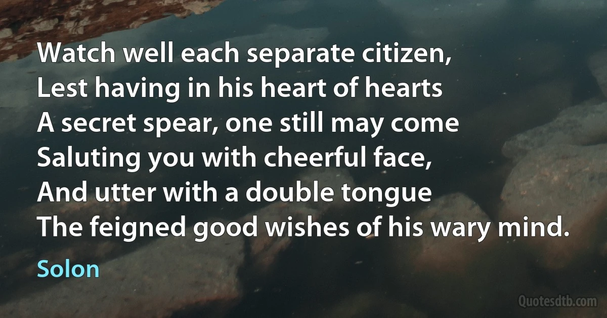 Watch well each separate citizen,
Lest having in his heart of hearts
A secret spear, one still may come
Saluting you with cheerful face,
And utter with a double tongue
The feigned good wishes of his wary mind. (Solon)