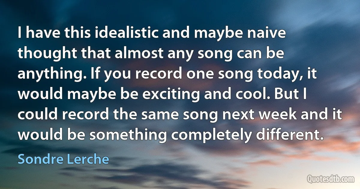 I have this idealistic and maybe naive thought that almost any song can be anything. If you record one song today, it would maybe be exciting and cool. But I could record the same song next week and it would be something completely different. (Sondre Lerche)