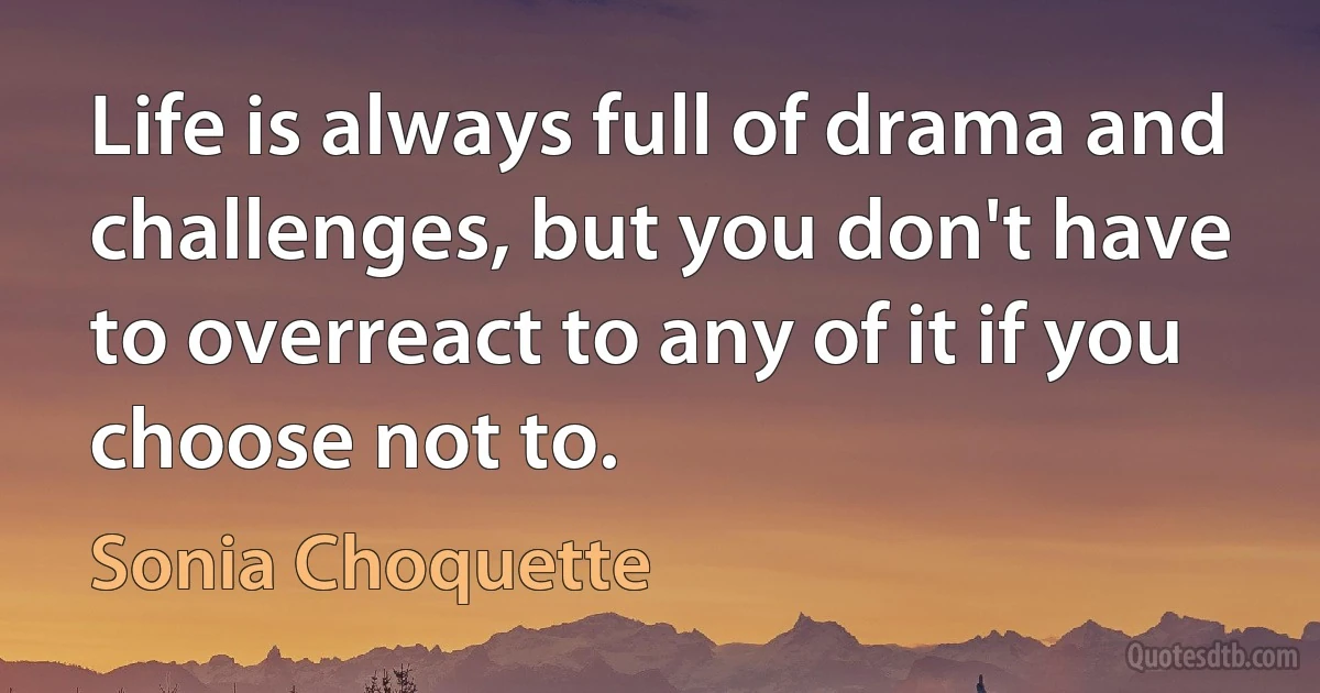 Life is always full of drama and challenges, but you don't have to overreact to any of it if you choose not to. (Sonia Choquette)