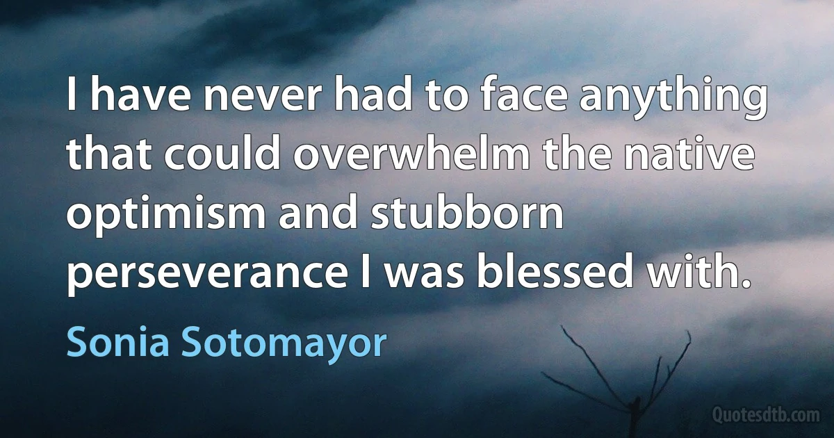 I have never had to face anything that could overwhelm the native optimism and stubborn perseverance I was blessed with. (Sonia Sotomayor)