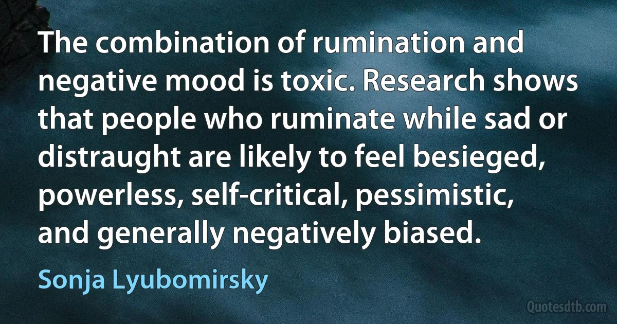 The combination of rumination and negative mood is toxic. Research shows that people who ruminate while sad or distraught are likely to feel besieged, powerless, self-critical, pessimistic, and generally negatively biased. (Sonja Lyubomirsky)