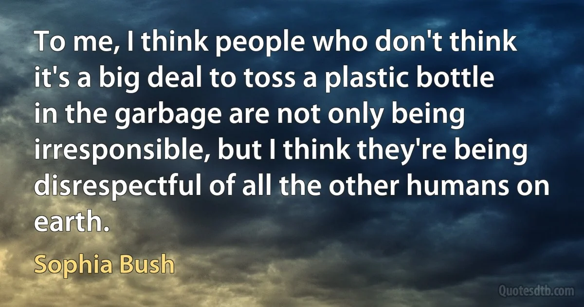 To me, I think people who don't think it's a big deal to toss a plastic bottle in the garbage are not only being irresponsible, but I think they're being disrespectful of all the other humans on earth. (Sophia Bush)