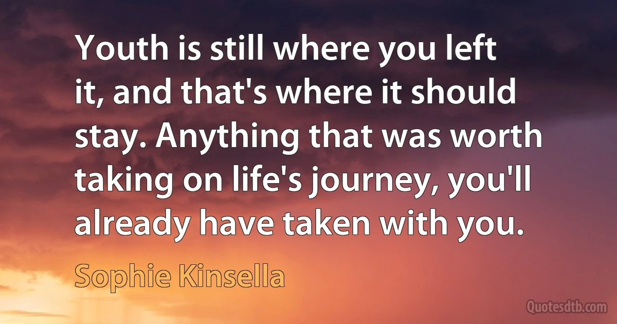 Youth is still where you left it, and that's where it should stay. Anything that was worth taking on life's journey, you'll already have taken with you. (Sophie Kinsella)