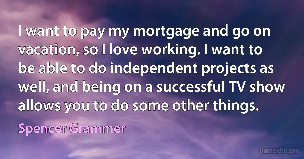 I want to pay my mortgage and go on vacation, so I love working. I want to be able to do independent projects as well, and being on a successful TV show allows you to do some other things. (Spencer Grammer)