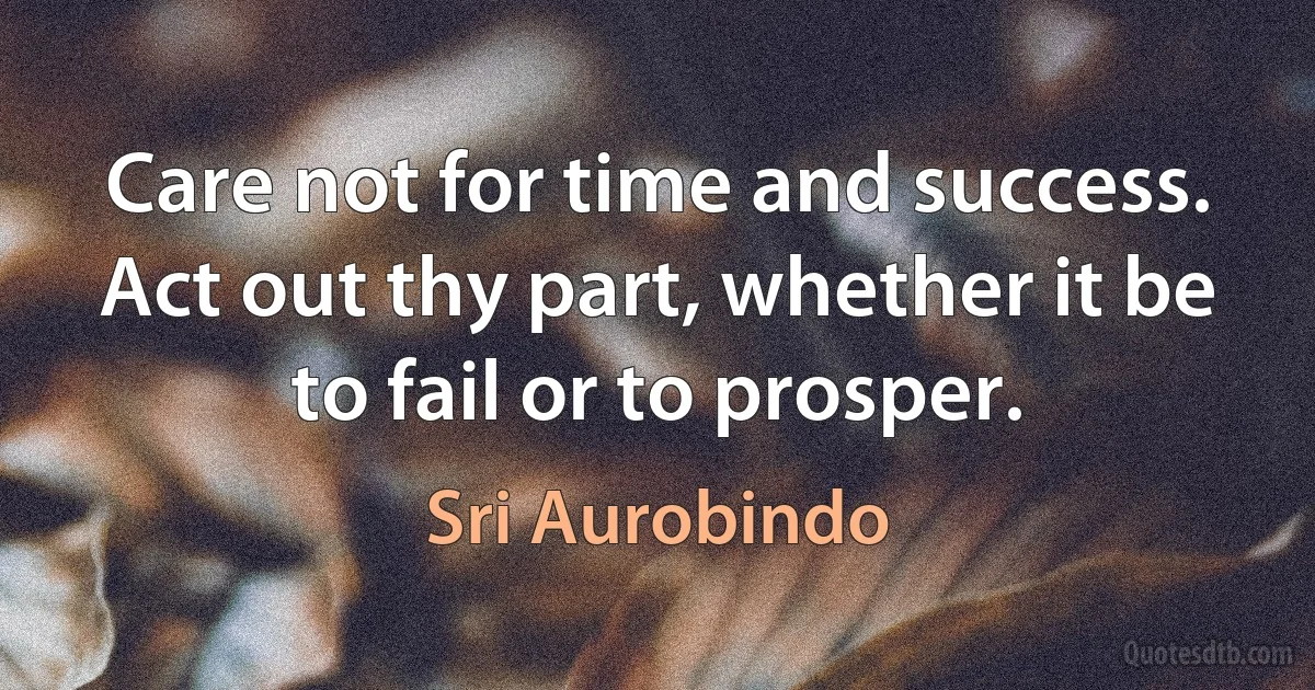 Care not for time and success. Act out thy part, whether it be to fail or to prosper. (Sri Aurobindo)