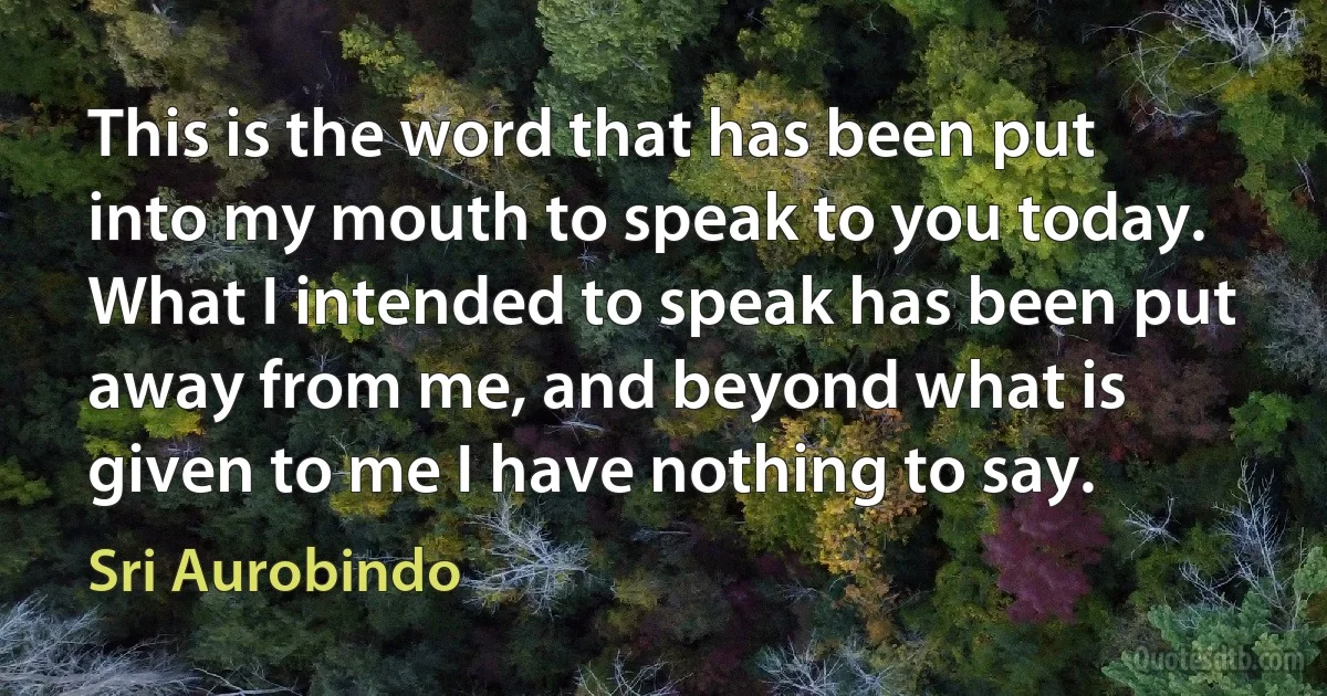 This is the word that has been put into my mouth to speak to you today. What I intended to speak has been put away from me, and beyond what is given to me I have nothing to say. (Sri Aurobindo)