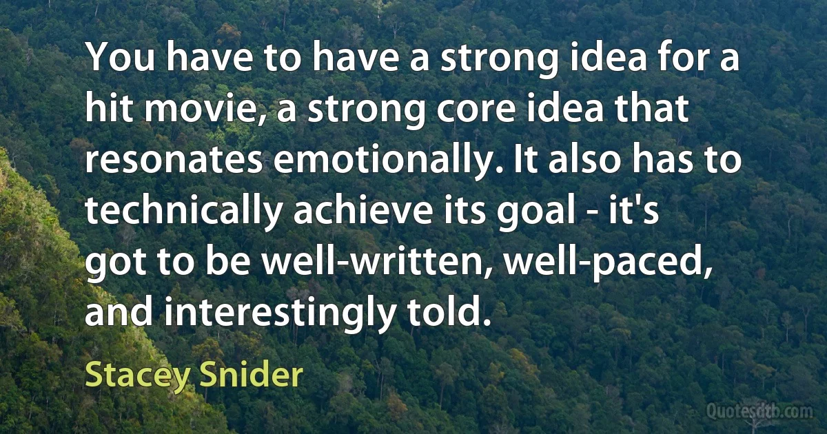 You have to have a strong idea for a hit movie, a strong core idea that resonates emotionally. It also has to technically achieve its goal - it's got to be well-written, well-paced, and interestingly told. (Stacey Snider)