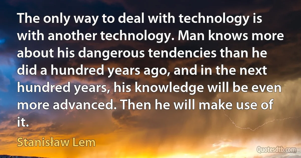 The only way to deal with technology is with another technology. Man knows more about his dangerous tendencies than he did a hundred years ago, and in the next hundred years, his knowledge will be even more advanced. Then he will make use of it. (Stanisław Lem)