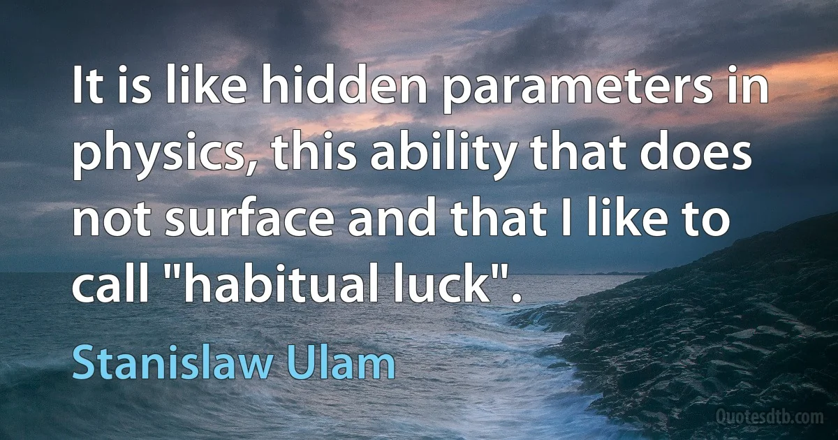 It is like hidden parameters in physics, this ability that does not surface and that I like to call "habitual luck". (Stanislaw Ulam)