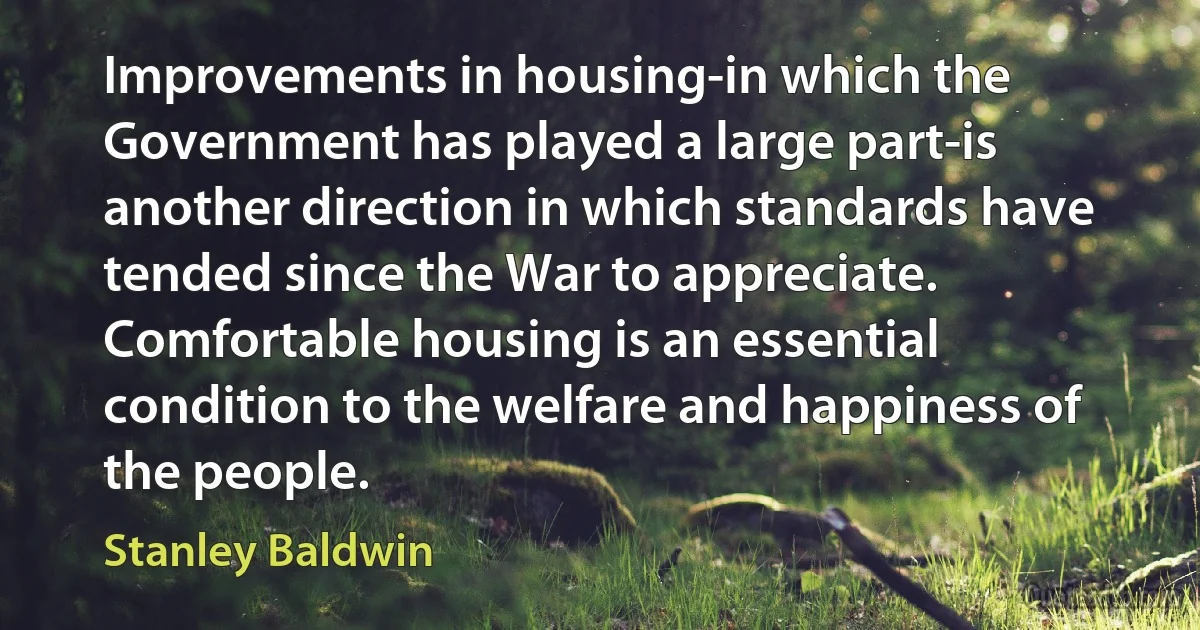 Improvements in housing-in which the Government has played a large part-is another direction in which standards have tended since the War to appreciate. Comfortable housing is an essential condition to the welfare and happiness of the people. (Stanley Baldwin)