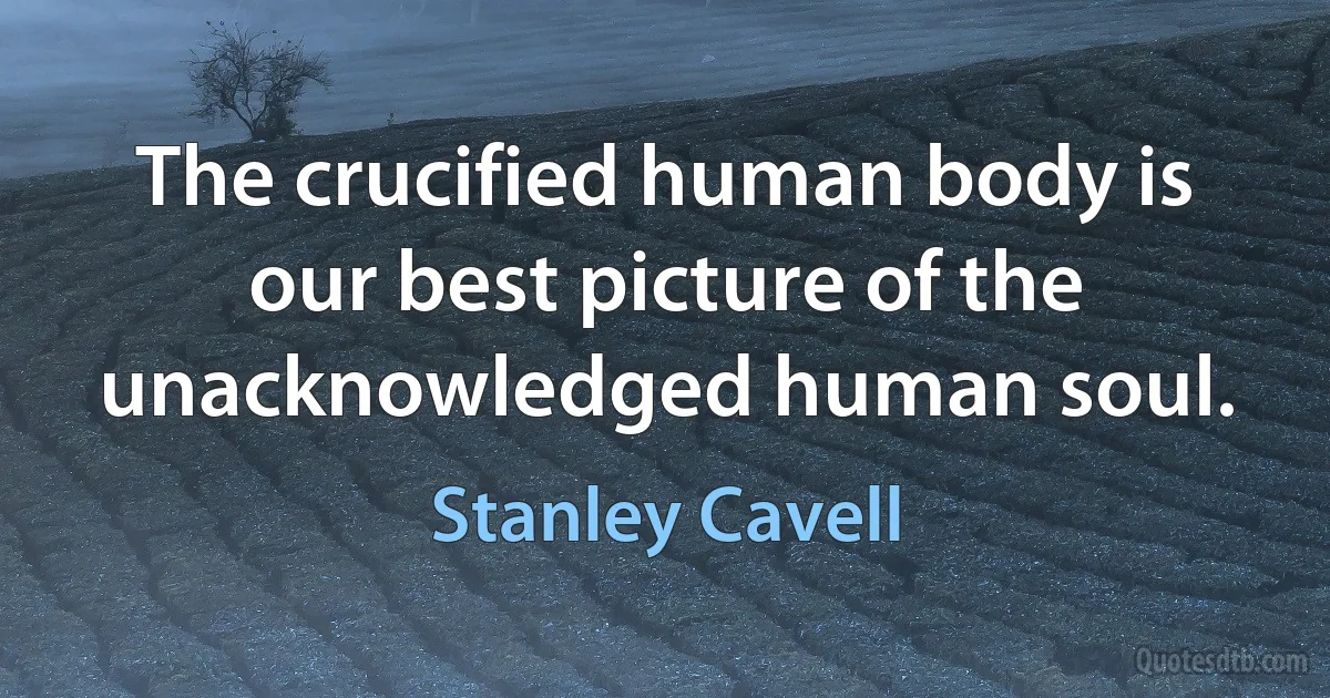 The crucified human body is our best picture of the unacknowledged human soul. (Stanley Cavell)