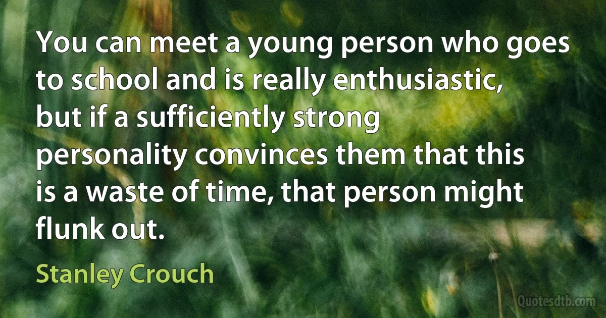 You can meet a young person who goes to school and is really enthusiastic, but if a sufficiently strong personality convinces them that this is a waste of time, that person might flunk out. (Stanley Crouch)