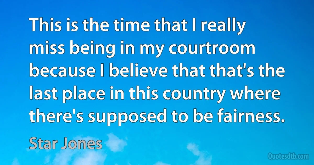 This is the time that I really miss being in my courtroom because I believe that that's the last place in this country where there's supposed to be fairness. (Star Jones)