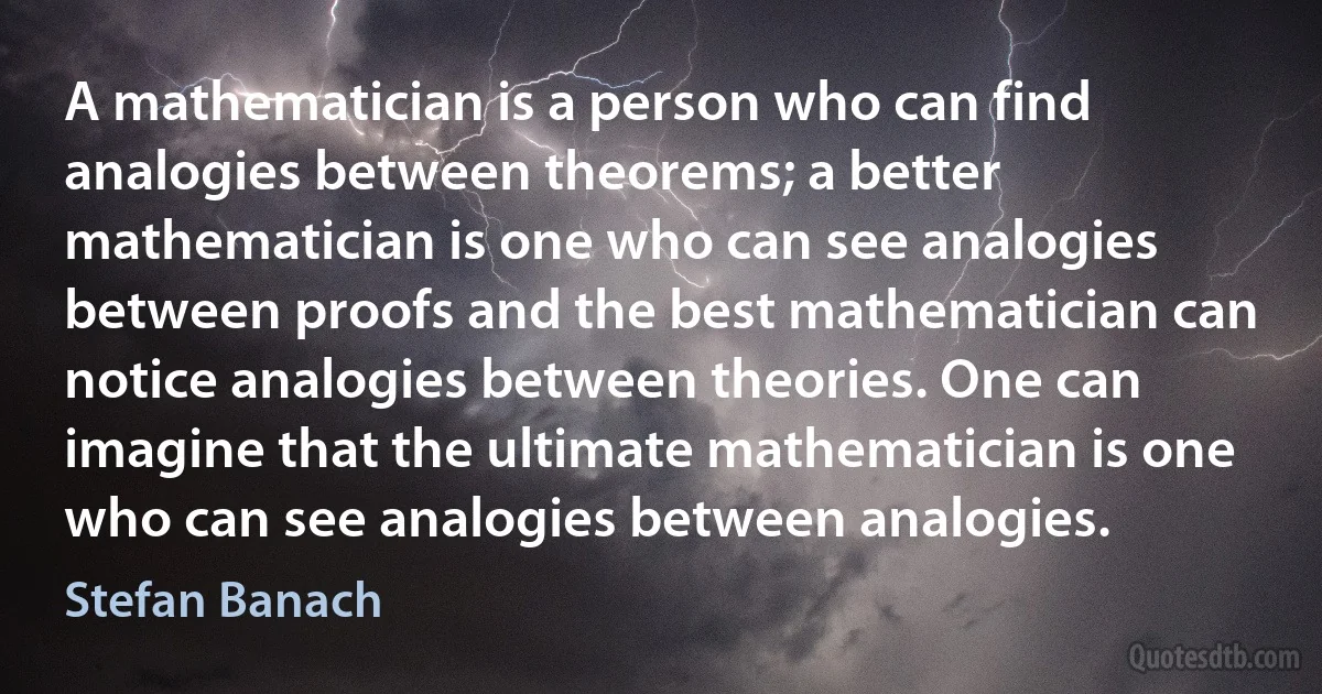 A mathematician is a person who can find analogies between theorems; a better mathematician is one who can see analogies between proofs and the best mathematician can notice analogies between theories. One can imagine that the ultimate mathematician is one who can see analogies between analogies. (Stefan Banach)