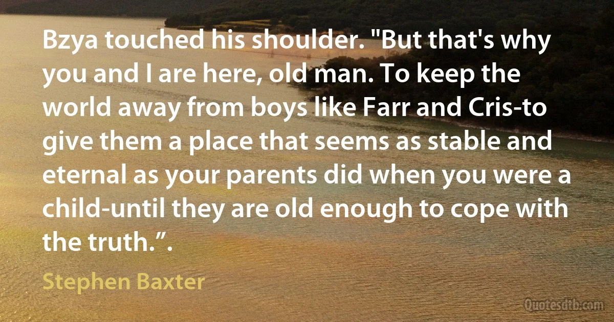 Bzya touched his shoulder. "But that's why you and I are here, old man. To keep the world away from boys like Farr and Cris-to give them a place that seems as stable and eternal as your parents did when you were a child-until they are old enough to cope with the truth.”. (Stephen Baxter)