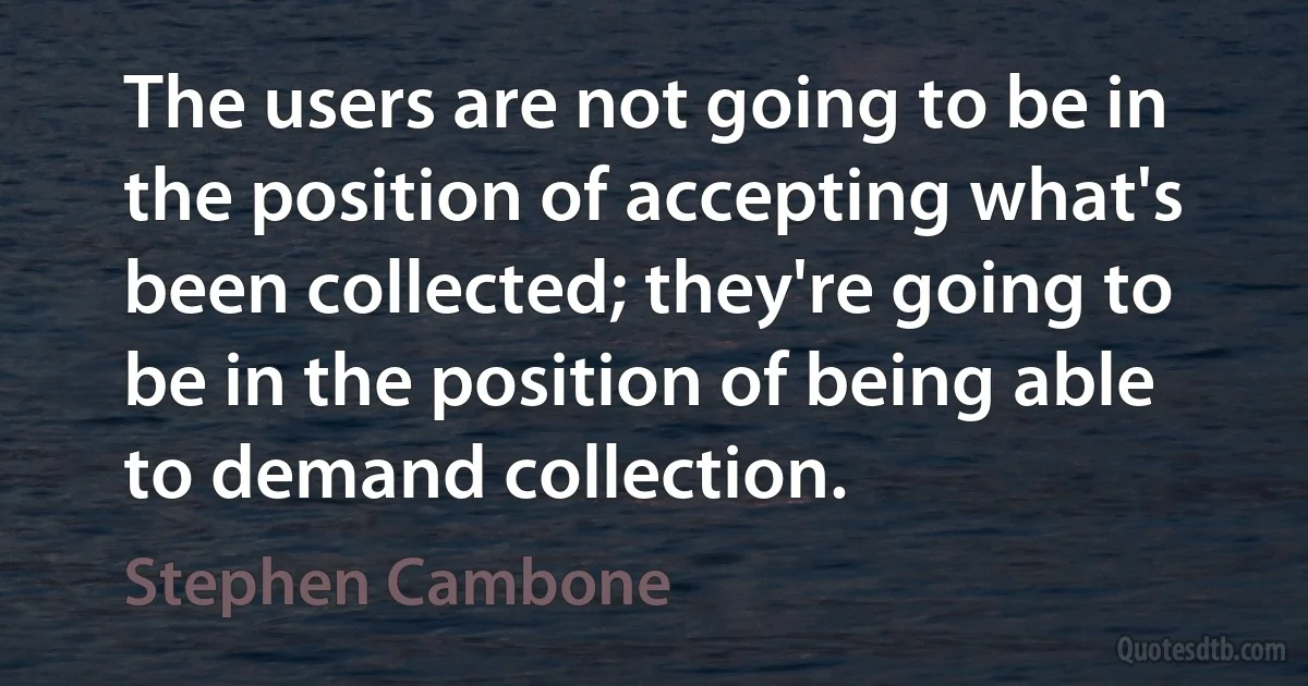 The users are not going to be in the position of accepting what's been collected; they're going to be in the position of being able to demand collection. (Stephen Cambone)