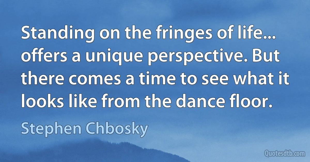 Standing on the fringes of life... offers a unique perspective. But there comes a time to see what it looks like from the dance floor. (Stephen Chbosky)