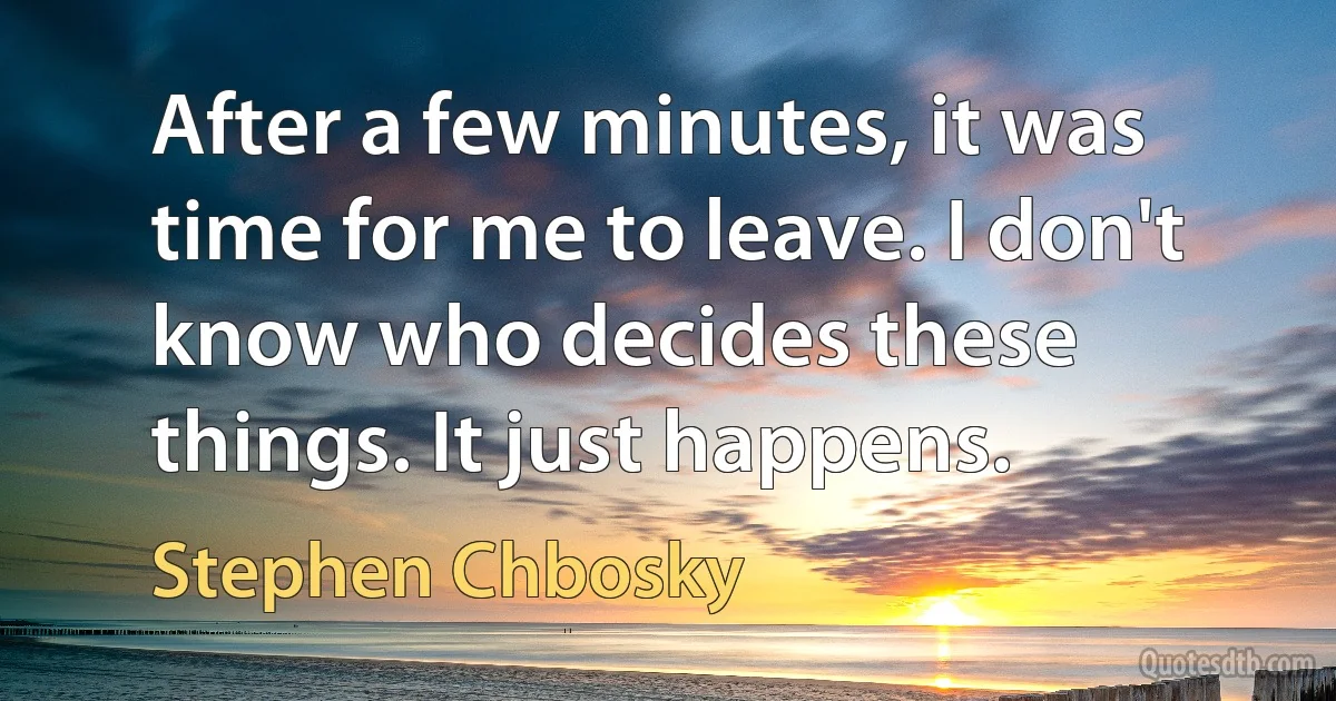 After a few minutes, it was time for me to leave. I don't know who decides these things. It just happens. (Stephen Chbosky)