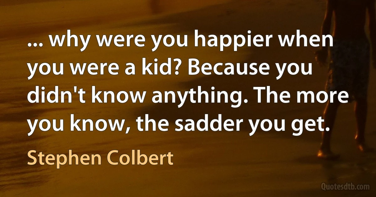 ... why were you happier when you were a kid? Because you didn't know anything. The more you know, the sadder you get. (Stephen Colbert)