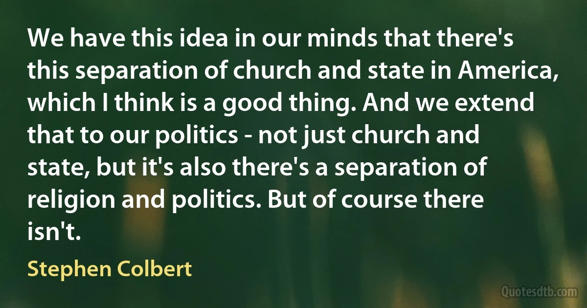 We have this idea in our minds that there's this separation of church and state in America, which I think is a good thing. And we extend that to our politics - not just church and state, but it's also there's a separation of religion and politics. But of course there isn't. (Stephen Colbert)