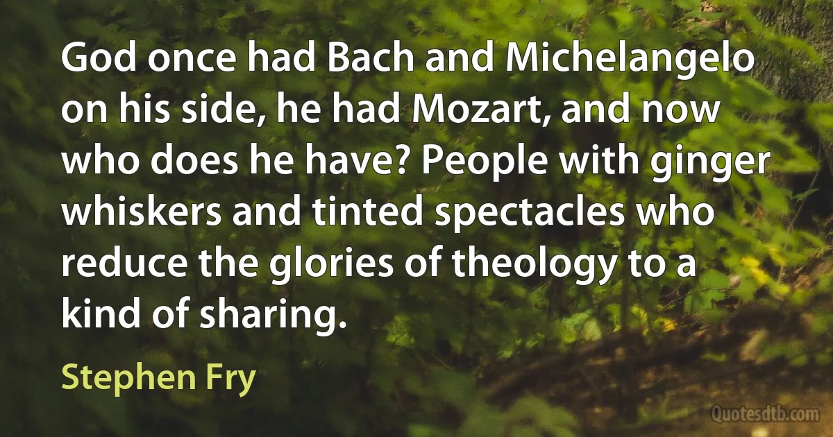 God once had Bach and Michelangelo on his side, he had Mozart, and now who does he have? People with ginger whiskers and tinted spectacles who reduce the glories of theology to a kind of sharing. (Stephen Fry)