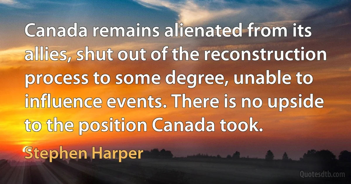 Canada remains alienated from its allies, shut out of the reconstruction process to some degree, unable to influence events. There is no upside to the position Canada took. (Stephen Harper)