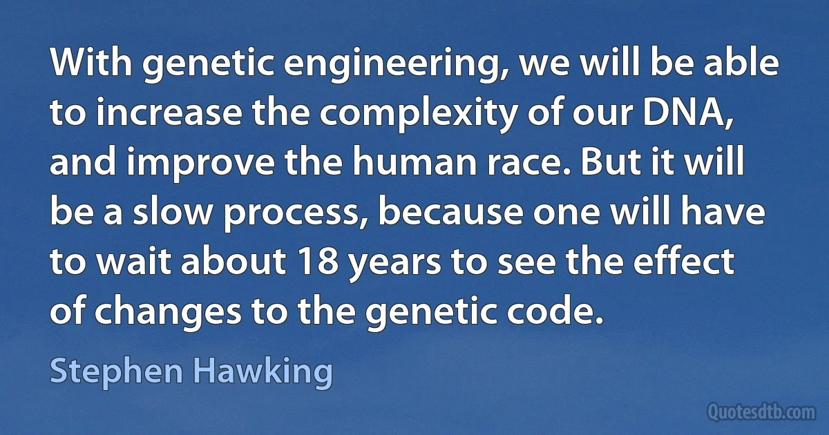 With genetic engineering, we will be able to increase the complexity of our DNA, and improve the human race. But it will be a slow process, because one will have to wait about 18 years to see the effect of changes to the genetic code. (Stephen Hawking)