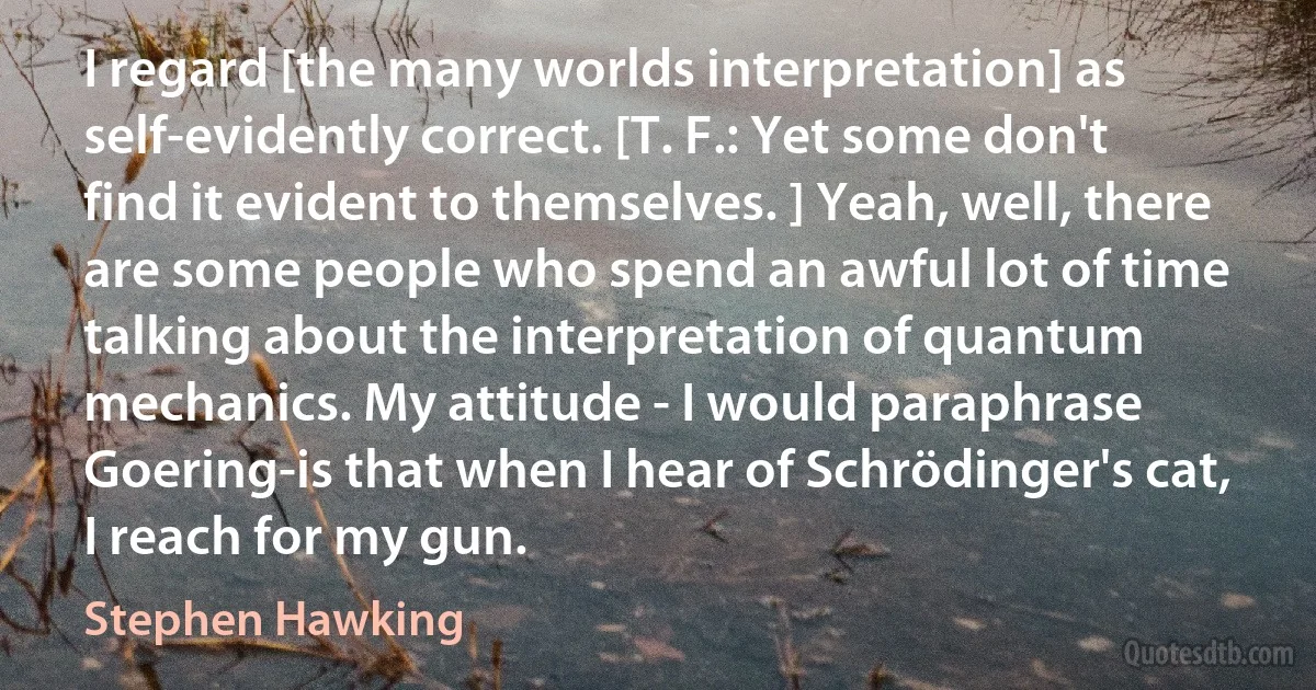 I regard [the many worlds interpretation] as self-evidently correct. [T. F.: Yet some don't find it evident to themselves. ] Yeah, well, there are some people who spend an awful lot of time talking about the interpretation of quantum mechanics. My attitude - I would paraphrase Goering-is that when I hear of Schrödinger's cat, I reach for my gun. (Stephen Hawking)