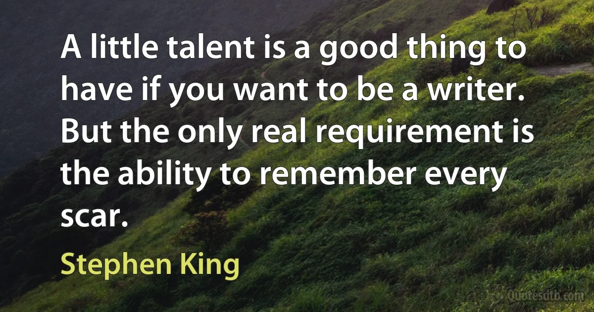 A little talent is a good thing to have if you want to be a writer. But the only real requirement is the ability to remember every scar. (Stephen King)