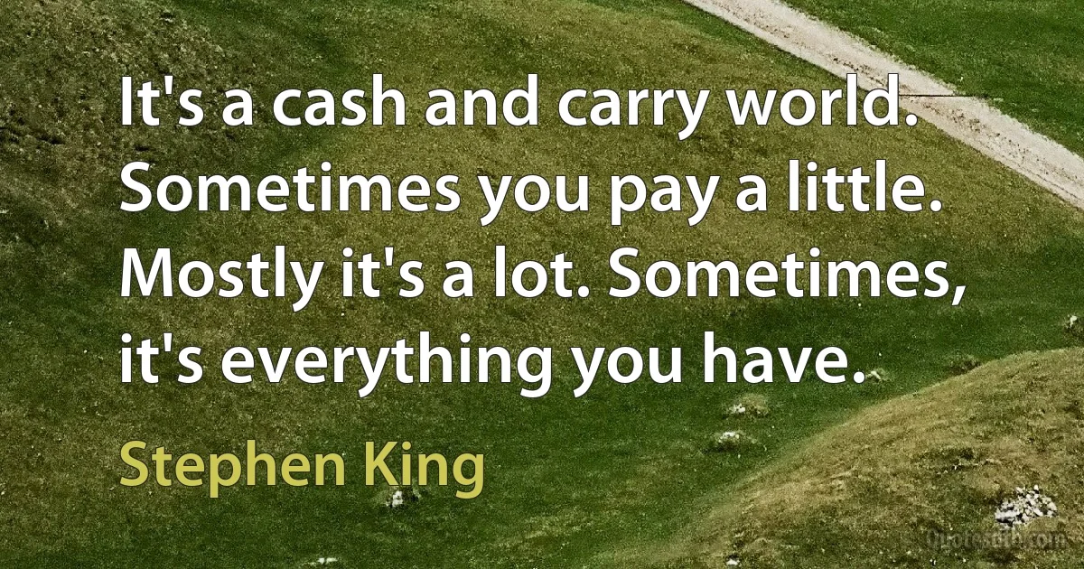 It's a cash and carry world. Sometimes you pay a little. Mostly it's a lot. Sometimes, it's everything you have. (Stephen King)