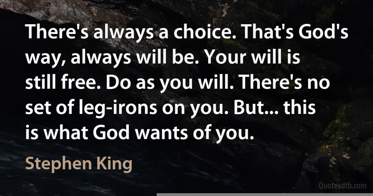 There's always a choice. That's God's way, always will be. Your will is still free. Do as you will. There's no set of leg-irons on you. But... this is what God wants of you. (Stephen King)