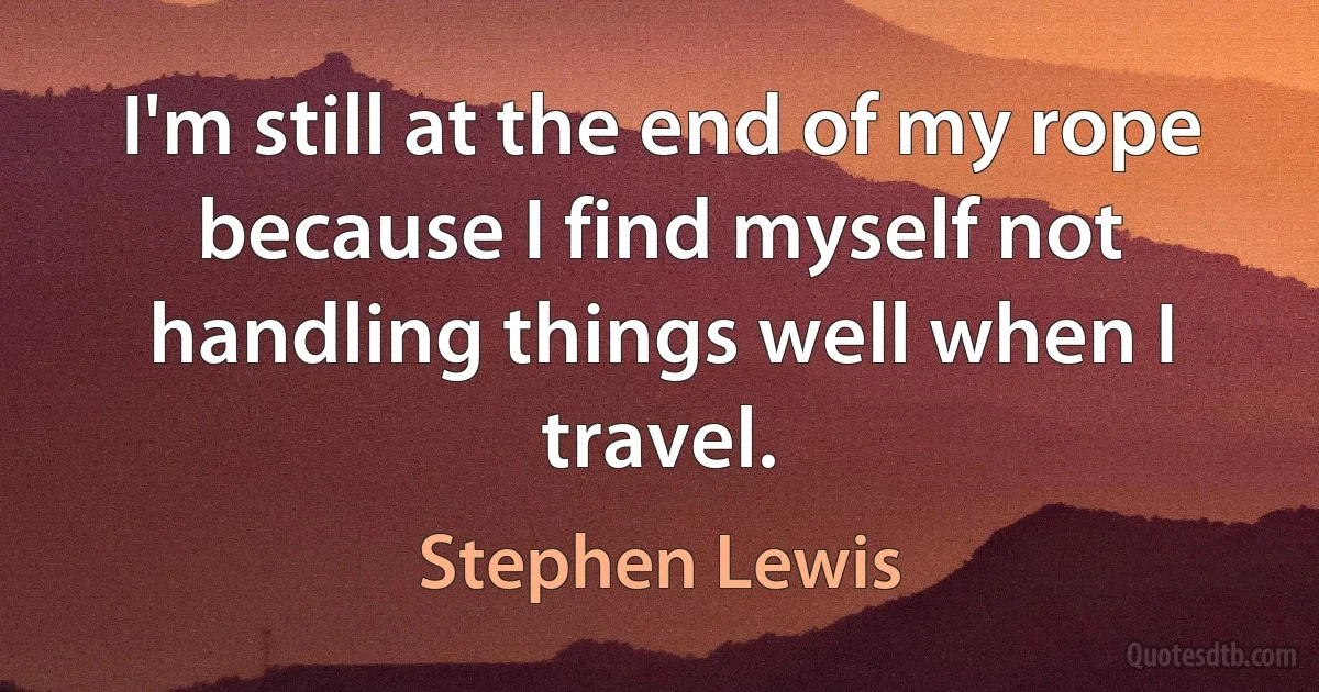 I'm still at the end of my rope because I find myself not handling things well when I travel. (Stephen Lewis)