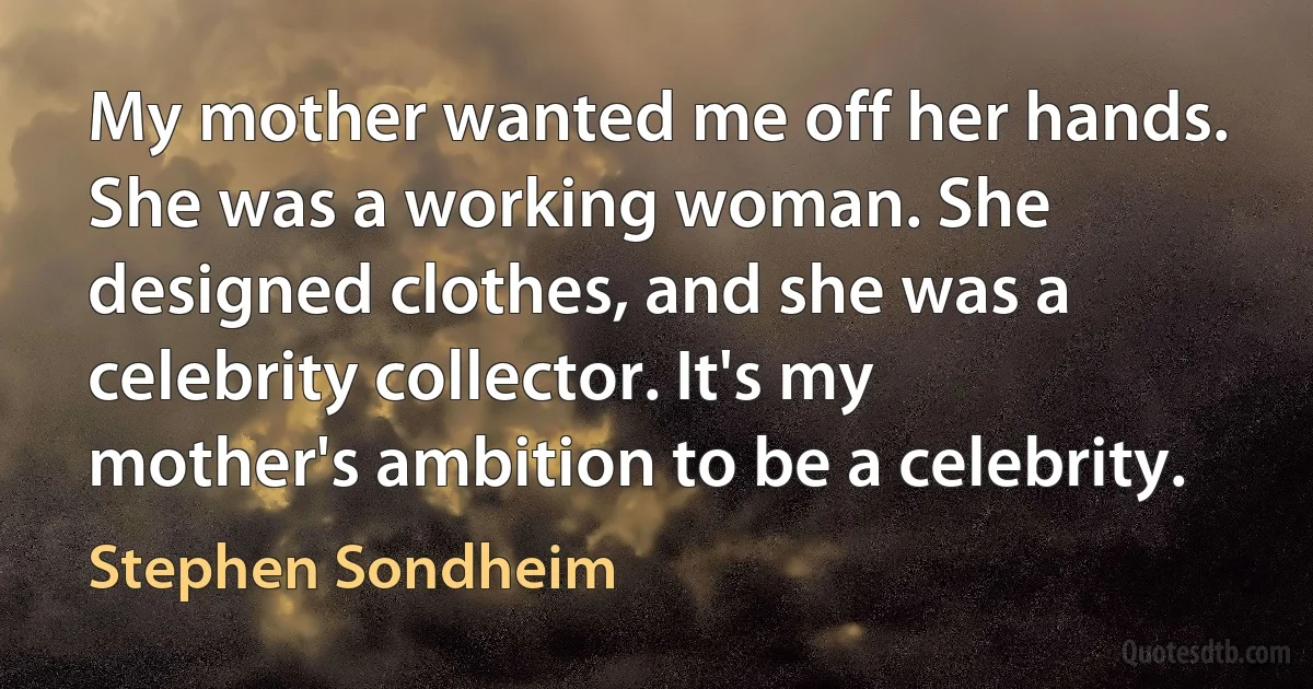 My mother wanted me off her hands. She was a working woman. She designed clothes, and she was a celebrity collector. It's my mother's ambition to be a celebrity. (Stephen Sondheim)