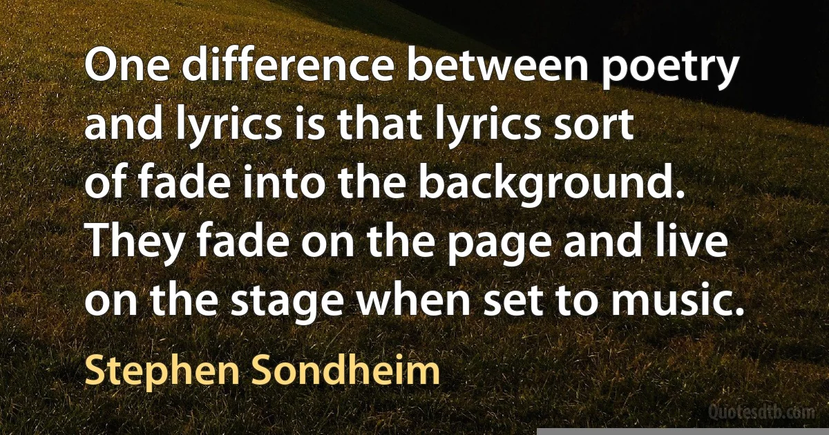 One difference between poetry and lyrics is that lyrics sort of fade into the background. They fade on the page and live on the stage when set to music. (Stephen Sondheim)