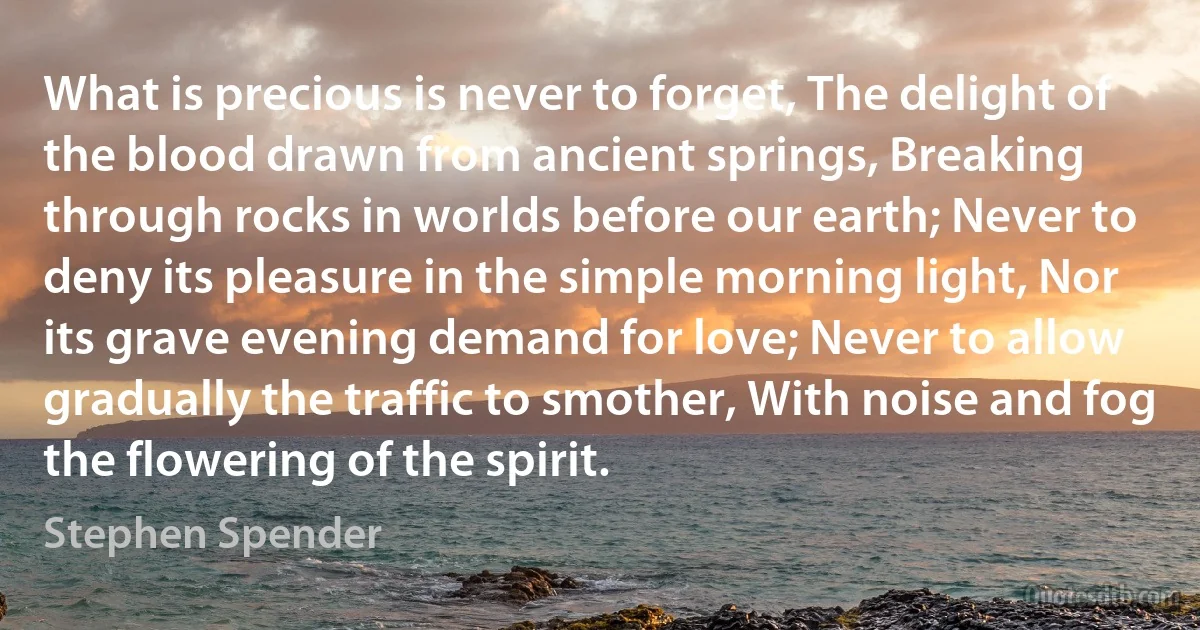 What is precious is never to forget, The delight of the blood drawn from ancient springs, Breaking through rocks in worlds before our earth; Never to deny its pleasure in the simple morning light, Nor its grave evening demand for love; Never to allow gradually the traffic to smother, With noise and fog the flowering of the spirit. (Stephen Spender)