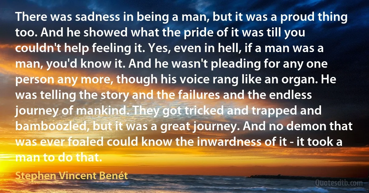 There was sadness in being a man, but it was a proud thing too. And he showed what the pride of it was till you couldn't help feeling it. Yes, even in hell, if a man was a man, you'd know it. And he wasn't pleading for any one person any more, though his voice rang like an organ. He was telling the story and the failures and the endless journey of mankind. They got tricked and trapped and bamboozled, but it was a great journey. And no demon that was ever foaled could know the inwardness of it - it took a man to do that. (Stephen Vincent Benét)