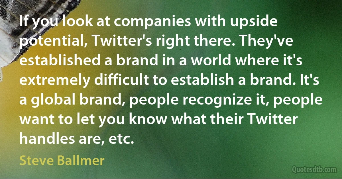 If you look at companies with upside potential, Twitter's right there. They've established a brand in a world where it's extremely difficult to establish a brand. It's a global brand, people recognize it, people want to let you know what their Twitter handles are, etc. (Steve Ballmer)