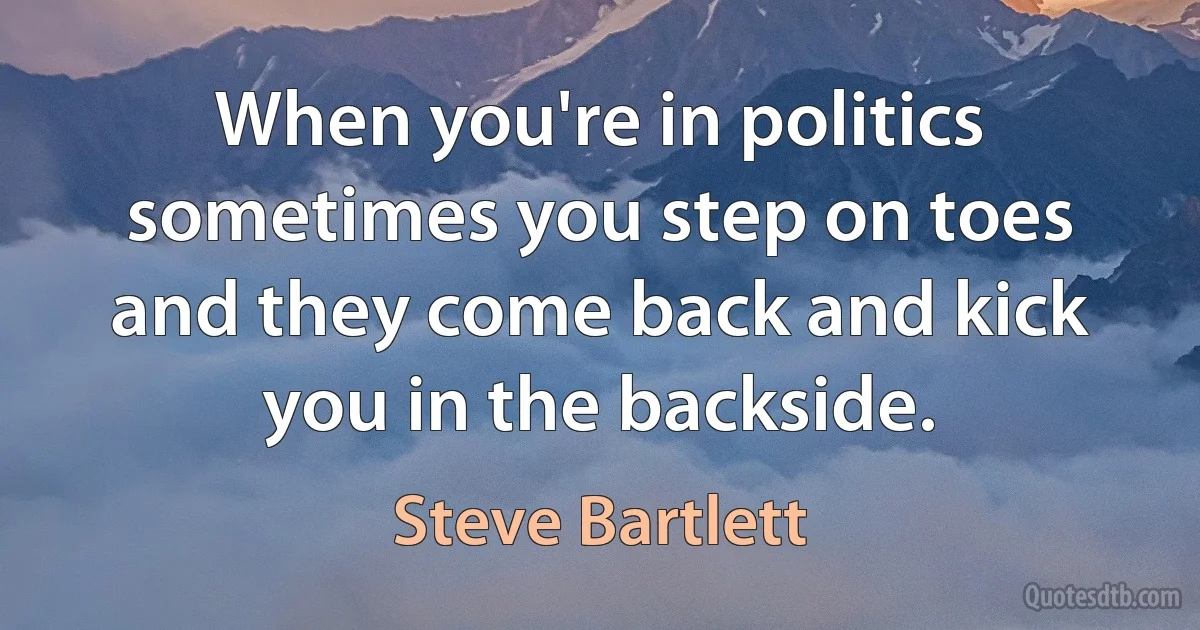 When you're in politics sometimes you step on toes and they come back and kick you in the backside. (Steve Bartlett)