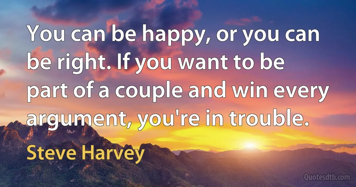 You can be happy, or you can be right. If you want to be part of a couple and win every argument, you're in trouble. (Steve Harvey)