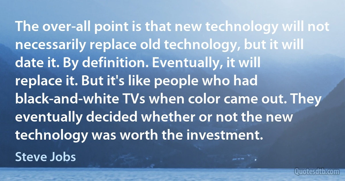 The over-all point is that new technology will not necessarily replace old technology, but it will date it. By definition. Eventually, it will replace it. But it's like people who had black-and-white TVs when color came out. They eventually decided whether or not the new technology was worth the investment. (Steve Jobs)