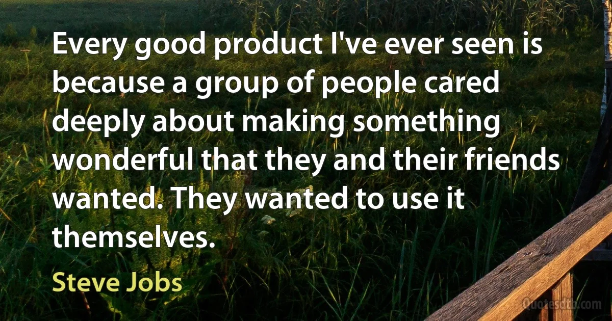 Every good product I've ever seen is because a group of people cared deeply about making something wonderful that they and their friends wanted. They wanted to use it themselves. (Steve Jobs)