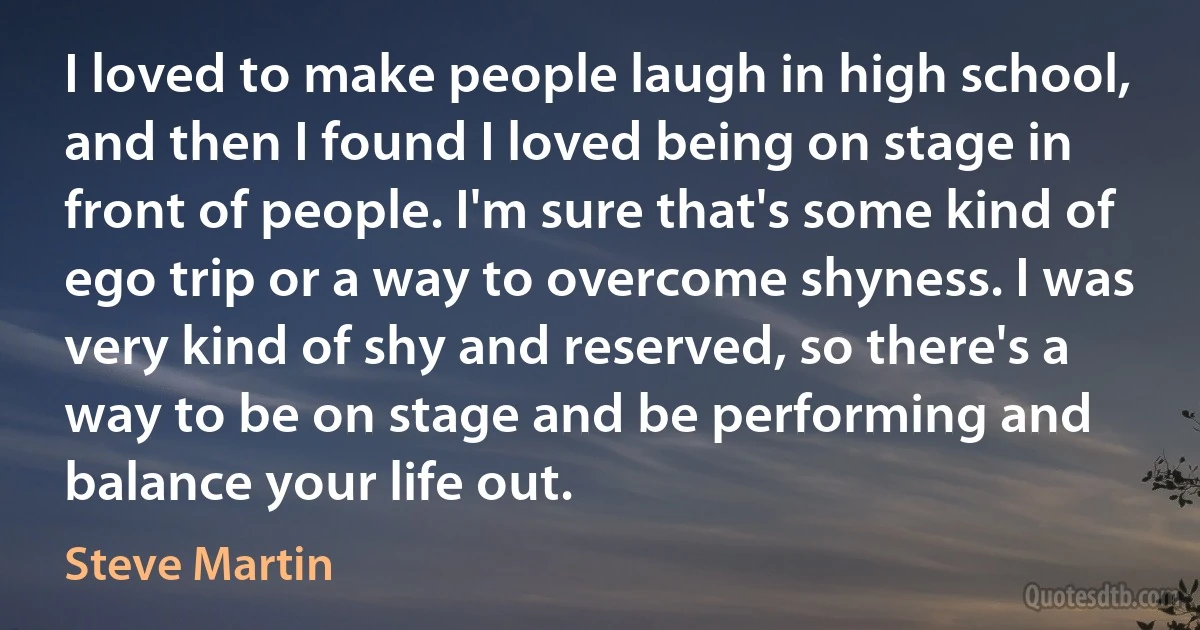 I loved to make people laugh in high school, and then I found I loved being on stage in front of people. I'm sure that's some kind of ego trip or a way to overcome shyness. I was very kind of shy and reserved, so there's a way to be on stage and be performing and balance your life out. (Steve Martin)