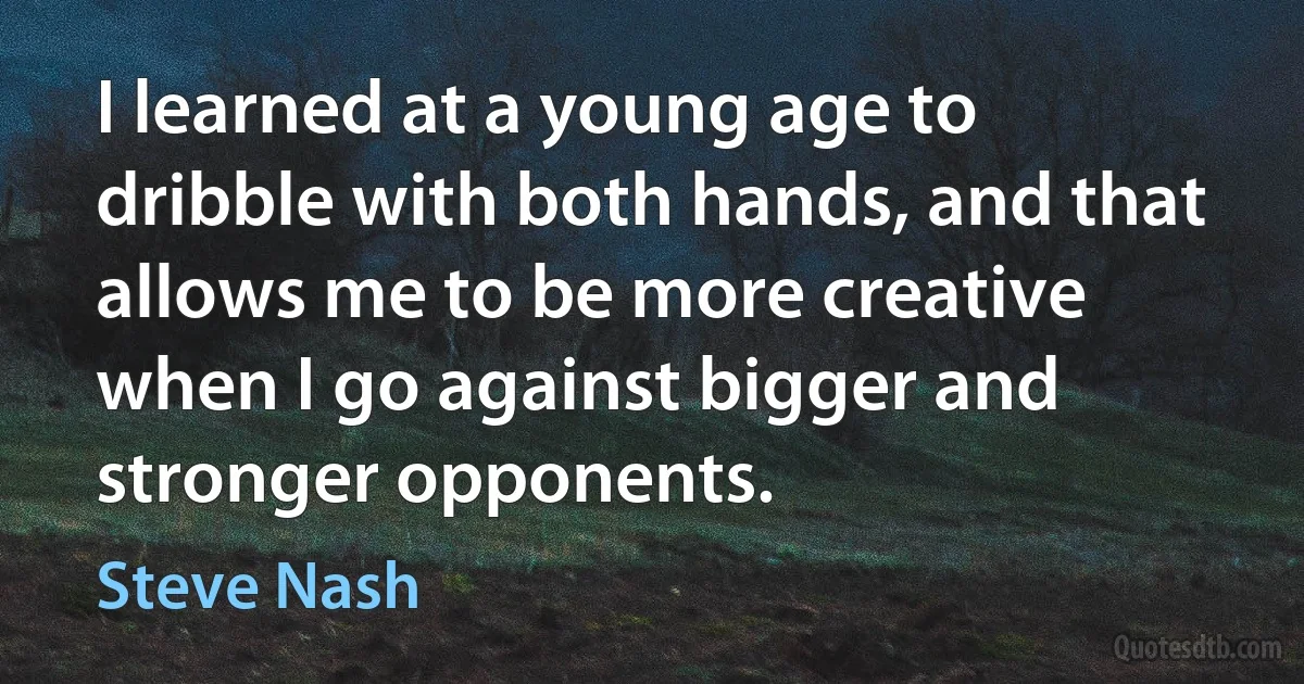 I learned at a young age to dribble with both hands, and that allows me to be more creative when I go against bigger and stronger opponents. (Steve Nash)