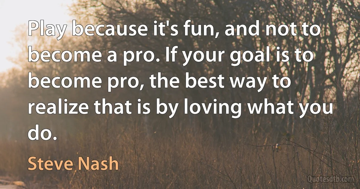 Play because it's fun, and not to become a pro. If your goal is to become pro, the best way to realize that is by loving what you do. (Steve Nash)