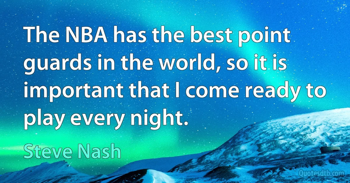 The NBA has the best point guards in the world, so it is important that I come ready to play every night. (Steve Nash)