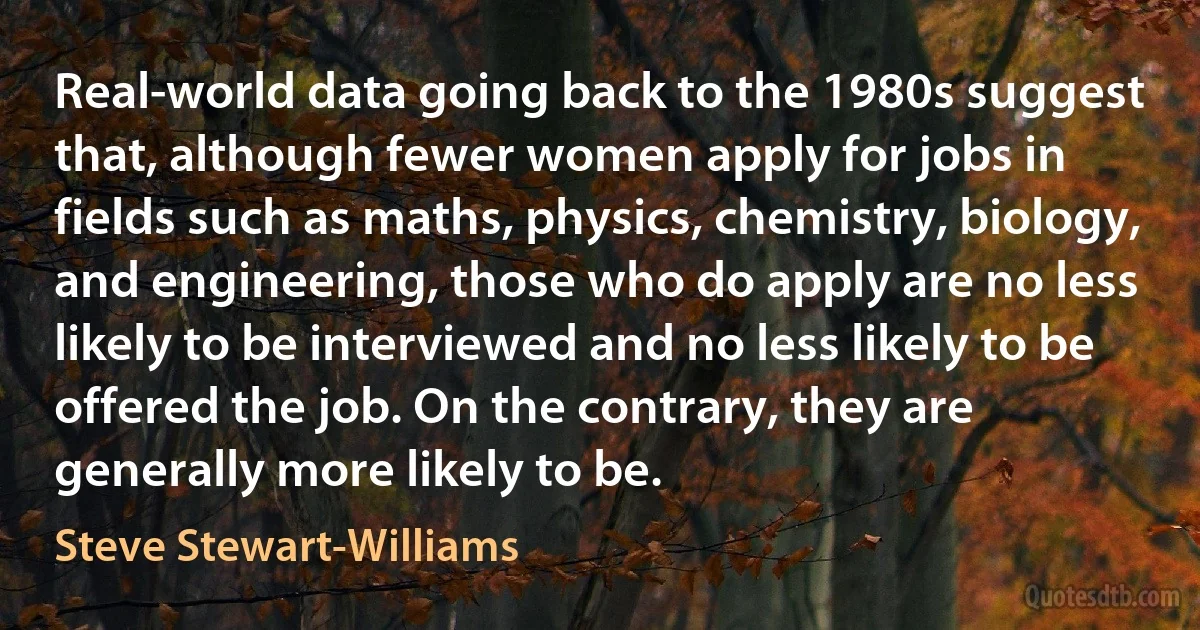 Real-world data going back to the 1980s suggest that, although fewer women apply for jobs in fields such as maths, physics, chemistry, biology, and engineering, those who do apply are no less likely to be interviewed and no less likely to be offered the job. On the contrary, they are generally more likely to be. (Steve Stewart-Williams)