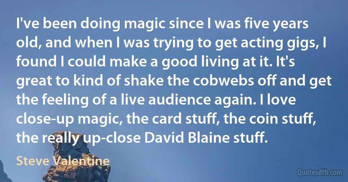 I've been doing magic since I was five years old, and when I was trying to get acting gigs, I found I could make a good living at it. It's great to kind of shake the cobwebs off and get the feeling of a live audience again. I love close-up magic, the card stuff, the coin stuff, the really up-close David Blaine stuff. (Steve Valentine)