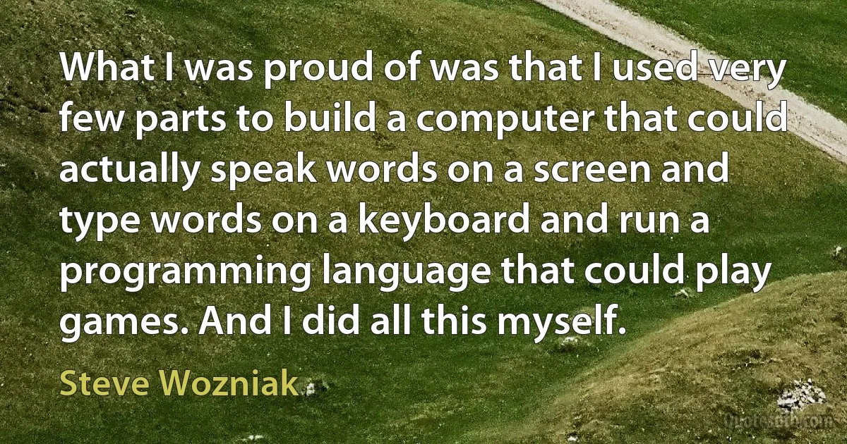 What I was proud of was that I used very few parts to build a computer that could actually speak words on a screen and type words on a keyboard and run a programming language that could play games. And I did all this myself. (Steve Wozniak)